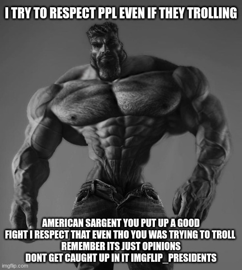 I TRY TO RESPECT PPL EVEN IF THEY TROLLING; AMERICAN SARGENT YOU PUT UP A GOOD FIGHT I RESPECT THAT EVEN THO YOU WAS TRYING TO TROLL 
REMEMBER ITS JUST OPINIONS DONT GET CAUGHT UP IN IT IMGFLIP_PRESIDENTS | made w/ Imgflip meme maker