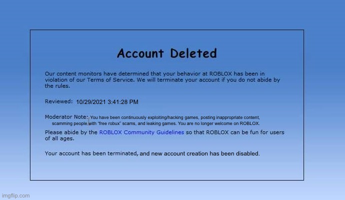 Scammers and hackers when they get banned be like | 10/29/2021 3:41:28 PM; You have been continuously exploiting/hacking games, posting inappropriate content, scamming people with “free robux” scams, and leaking games. You are no longer welcome on ROBLOX. , and new account creation has been disabled. | image tagged in roblox account deleted | made w/ Imgflip meme maker