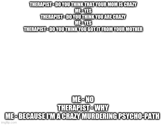 My Therapist go burr | THERAPIST - DO YOU THINK THAT YOUR MOM IS CRAZY 
ME - YES 
THERAPIST - DO YOU THINK YOU ARE CRAZY 
ME - YES 
THERAPIST - DO YOU THINK YOU GOT IT FROM YOUR MOTHER; ME - NO 
THERAPIST - WHY 
ME - BECAUSE I'M A CRAZY MURDERING PSYCHO-PATH | image tagged in blank white template | made w/ Imgflip meme maker