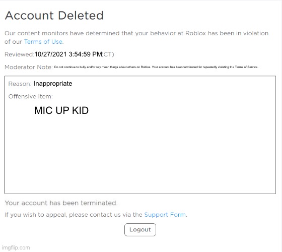 slenders be like (the moderator note says “ Do not continue to bully and/or say mean things about others on Roblox. Your account | 10/27/2021 3:54:59 PM; Do not continue to bully and/or say mean things about others on Roblox. Your account has been terminated for repeatedly violating the Terms of Service. Inappropriate; MIC UP KID | image tagged in banned from roblox 2021 edition | made w/ Imgflip meme maker