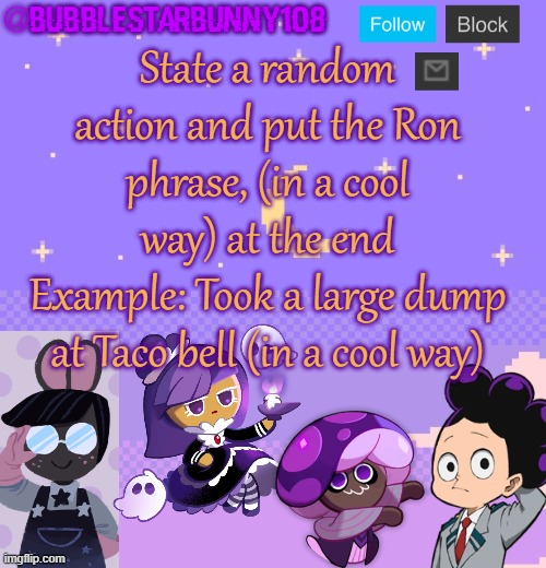 Bubblestarbunny108 purple template | State a random action and put the Ron phrase, (in a cool way) at the end
Example: Took a large dump at Taco bell (in a cool way) | image tagged in bubblestarbunny108 purple template | made w/ Imgflip meme maker