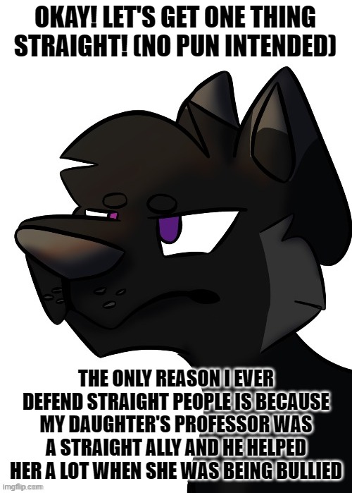 Other than the fact of Discrimination itself being a sin, I have literally no other reason. | OKAY! LET'S GET ONE THING STRAIGHT! (NO PUN INTENDED); THE ONLY REASON I EVER DEFEND STRAIGHT PEOPLE IS BECAUSE MY DAUGHTER'S PROFESSOR WAS A STRAIGHT ALLY AND HE HELPED HER A LOT WHEN SHE WAS BEING BULLIED | image tagged in lgbtq | made w/ Imgflip meme maker