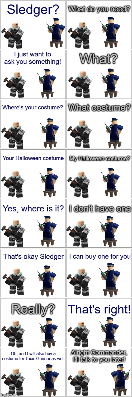 Blank Comic Panel 2x8 | Sledger? What do you need? I just want to ask you something! What? Where's your costume? What costume? Your Halloween costume; My Halloween costume? Yes, where is it? I don't have one; That's okay Sledger; I can buy one for you; Really? That's right! Alright Commander, I'll talk to you later! Oh, and I will also buy a costume for Toxic Gunner as well | image tagged in blank comic panel 2x8,tower defense simulator,halloween,spooktober | made w/ Imgflip meme maker