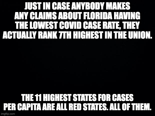 Black background | JUST IN CASE ANYBODY MAKES ANY CLAIMS ABOUT FLORIDA HAVING THE LOWEST COVID CASE RATE, THEY ACTUALLY RANK 7TH HIGHEST IN THE UNION. THE 11 HIGHEST STATES FOR CASES PER CAPITA ARE ALL RED STATES. ALL OF THEM. | image tagged in black background | made w/ Imgflip meme maker