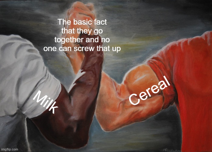 right? | The basic fact that they go together and no one can screw that up; Cereal; Milk | image tagged in memes,epic handshake | made w/ Imgflip meme maker