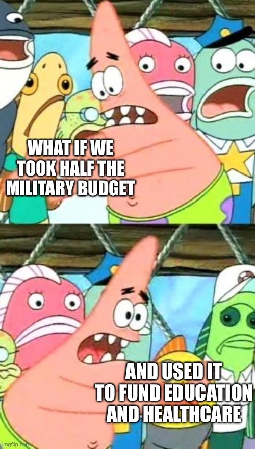 We don’t need to spend almost $2 trillion a day on military. Sadly this will never happen | WHAT IF WE TOOK HALF THE MILITARY BUDGET; AND USED IT TO FUND EDUCATION AND HEALTHCARE | image tagged in memes,put it somewhere else patrick | made w/ Imgflip meme maker