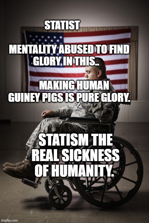 Disabled vet | STATIST                        MENTALITY ABUSED TO FIND GLORY IN THIS..                         
     MAKING HUMAN GUINEY PIGS IS PURE GLORY. STATISM THE REAL SICKNESS OF HUMANITY. | image tagged in disabled vet | made w/ Imgflip meme maker