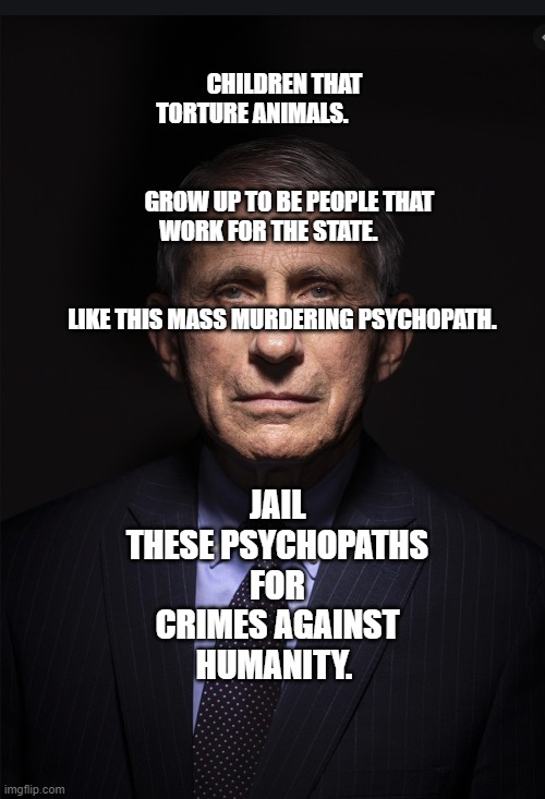 Fauci | CHILDREN THAT TORTURE ANIMALS.                                   
                                    GROW UP TO BE PEOPLE THAT WORK FOR THE STATE.                                                               LIKE THIS MASS MURDERING PSYCHOPATH. JAIL THESE PSYCHOPATHS FOR CRIMES AGAINST HUMANITY. | image tagged in fauci | made w/ Imgflip meme maker