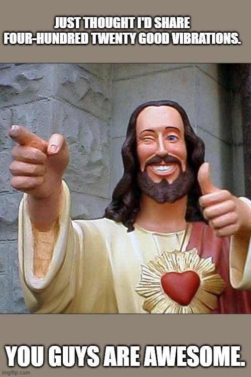 Every onn'a yas. | JUST THOUGHT I'D SHARE FOUR-HUNDRED TWENTY GOOD VIBRATIONS. YOU GUYS ARE AWESOME. | image tagged in buddy christ,liberal,conservative,republican,democrat,bipartisan | made w/ Imgflip meme maker