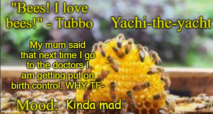Yachi's bees temp | My mum said that next time I go to the doctors I am getting put on birth control. WHY TF-; Kinda mad | image tagged in yachi's bees temp | made w/ Imgflip meme maker