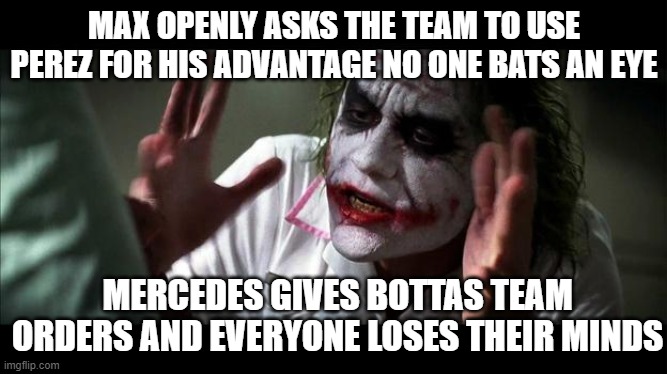 F1 double standards | MAX OPENLY ASKS THE TEAM TO USE PEREZ FOR HIS ADVANTAGE NO ONE BATS AN EYE; MERCEDES GIVES BOTTAS TEAM ORDERS AND EVERYONE LOSES THEIR MINDS | image tagged in no one bats an eye,f1,formula 1 | made w/ Imgflip meme maker
