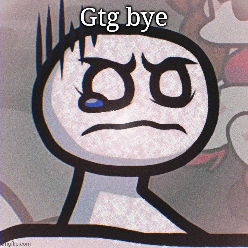 Bob is sad | Gtg bye | image tagged in bob is sad | made w/ Imgflip meme maker