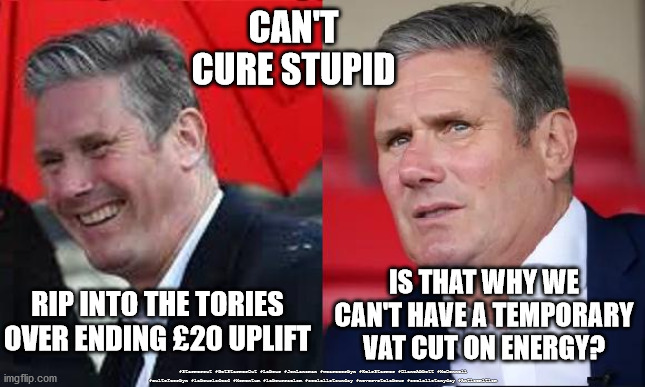 Starmer - VAT cut on energy | CAN'T CURE STUPID; IS THAT WHY WE CAN'T HAVE A TEMPORARY VAT CUT ON ENERGY? RIP INTO THE TORIES OVER ENDING £20 UPLIFT; #Starmerout #GetStarmerOut #Labour #JonLansman #wearecorbyn #KeirStarmer #DianeAbbott #McDonnell #cultofcorbyn #labourisdead #Momentum #labourracism #socialistsunday #nevervotelabour #socialistanyday #Antisemitism | image tagged in starmerout getstarmerout,labourisdead,starmer new leadership,energy vat cut,cancel uplift,can't cure stupid | made w/ Imgflip meme maker