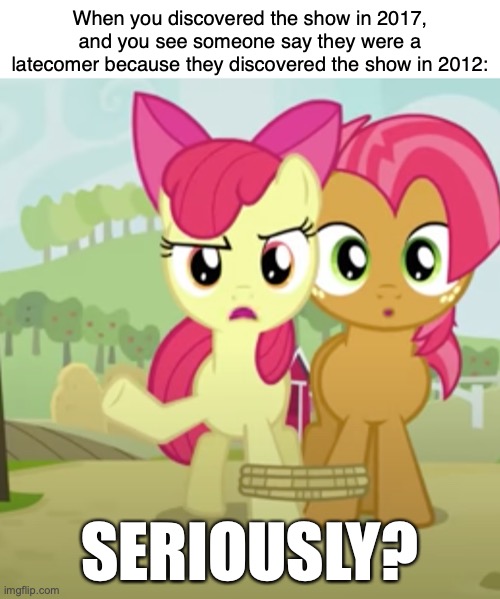 True Story | When you discovered the show in 2017, and you see someone say they were a latecomer because they discovered the show in 2012:; SERIOUSLY? https://www.youtube.com/watch?v=G1AwAy_RebQ | image tagged in memes,my little pony,brony,fandom,apple,seriously | made w/ Imgflip meme maker