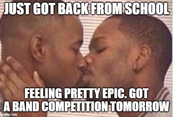 kiss the homies goodnight | JUST GOT BACK FROM SCHOOL; FEELING PRETTY EPIC. GOT A BAND COMPETITION TOMORROW | image tagged in kiss the homies goodnight | made w/ Imgflip meme maker