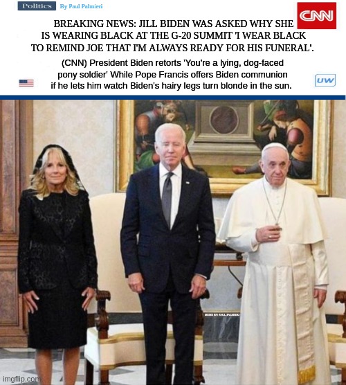 Jill Biden in mourning-As Pope Francis offers to do Joe Biden's eulogy. | BREAKING NEWS: JILL BIDEN WAS ASKED WHY SHE IS WEARING BLACK AT THE G-20 SUMMIT 'I WEAR BLACK TO REMIND JOE THAT I'M ALWAYS READY FOR HIS FUNERAL'. (CNN) President Biden retorts 'You're a lying, dog-faced pony soldier' While Pope Francis offers Biden communion if he lets him watch Biden's hairy legs turn blonde in the sun. MEME BY: PAUL PALMIERI | image tagged in creepy joe biden,joe biden,pope francis,jill biden,funny memes,breaking news | made w/ Imgflip meme maker