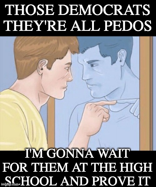 check yourself depressed guy pointing at himself mirror | THOSE DEMOCRATS
THEY'RE ALL PEDOS I'M GONNA WAIT FOR THEM AT THE HIGH SCHOOL AND PROVE IT | image tagged in check yourself depressed guy pointing at himself mirror | made w/ Imgflip meme maker