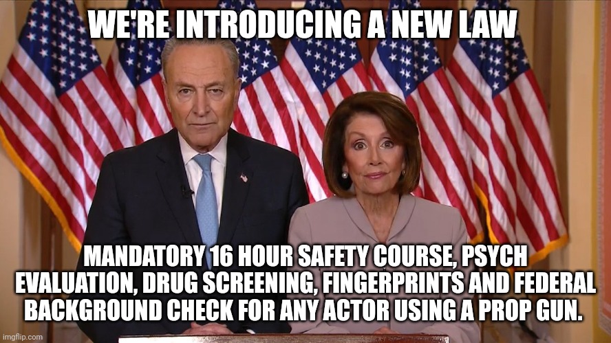 In all fairness I'd like to see this expidited. | WE'RE INTRODUCING A NEW LAW; MANDATORY 16 HOUR SAFETY COURSE, PSYCH EVALUATION, DRUG SCREENING, FINGERPRINTS AND FEDERAL BACKGROUND CHECK FOR ANY ACTOR USING A PROP GUN. | image tagged in chuck and nancy,gun laws,gun control | made w/ Imgflip meme maker