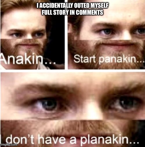Anakin Start Panakin | I ACCIDENTALLY OUTED MYSELF
FULL STORY IN COMMENTS | image tagged in anakin start panakin | made w/ Imgflip meme maker