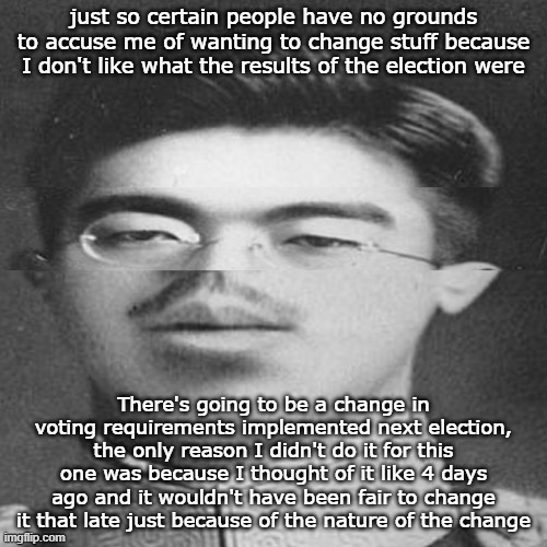 Details to be disclosed later | just so certain people have no grounds to accuse me of wanting to change stuff because I don't like what the results of the election were; There's going to be a change in voting requirements implemented next election, the only reason I didn't do it for this one was because I thought of it like 4 days ago and it wouldn't have been fair to change it that late just because of the nature of the change | image tagged in squished hirohito | made w/ Imgflip meme maker