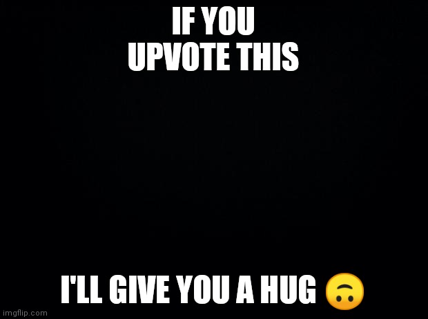 Black background | IF YOU UPVOTE THIS; I'LL GIVE YOU A HUG 🙃 | image tagged in black background | made w/ Imgflip meme maker