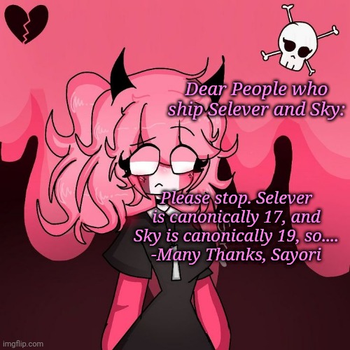 I was just now thinking about that | Dear People who ship Selever and Sky:; Please stop. Selever is canonically 17, and Sky is canonically 19, so....
-Many Thanks, Sayori | image tagged in omg pink nun | made w/ Imgflip meme maker