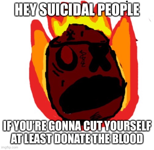 Angy man burns alive | HEY SUICIDAL PEOPLE; IF YOU’RE GONNA CUT YOURSELF AT LEAST DONATE THE BLOOD | image tagged in angy man burns alive | made w/ Imgflip meme maker