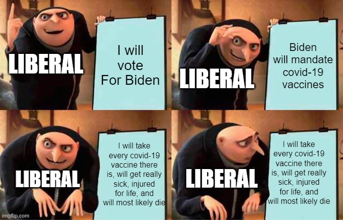 Liberal Gru's Plan | I will vote For Biden; Biden will mandate covid-19 vaccines; LIBERAL; LIBERAL; I will take every covid-19 vaccine there is, will get really sick, injured for life, and will most likely die; I will take every covid-19 vaccine there is, will get really sick, injured for life, and will most likely die; LIBERAL; LIBERAL | image tagged in memes,gru's plan | made w/ Imgflip meme maker