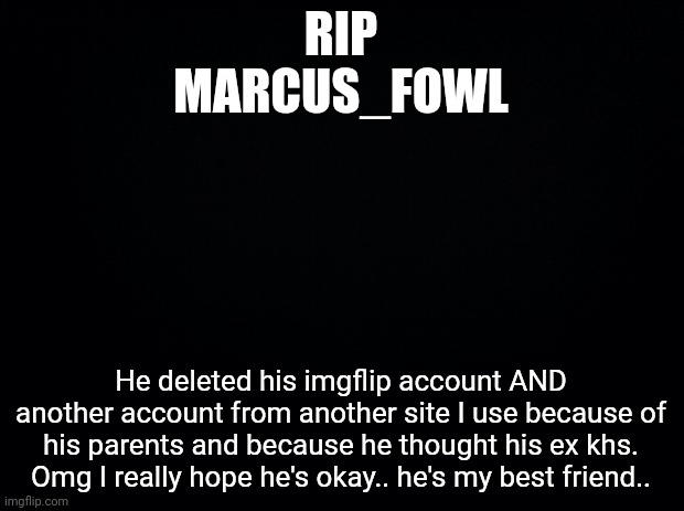 I really hope he's okay...... | RIP
MARCUS_FOWL; He deleted his imgflip account AND another account from another site I use because of his parents and because he thought his ex khs. Omg I really hope he's okay.. he's my best friend.. | image tagged in black background | made w/ Imgflip meme maker