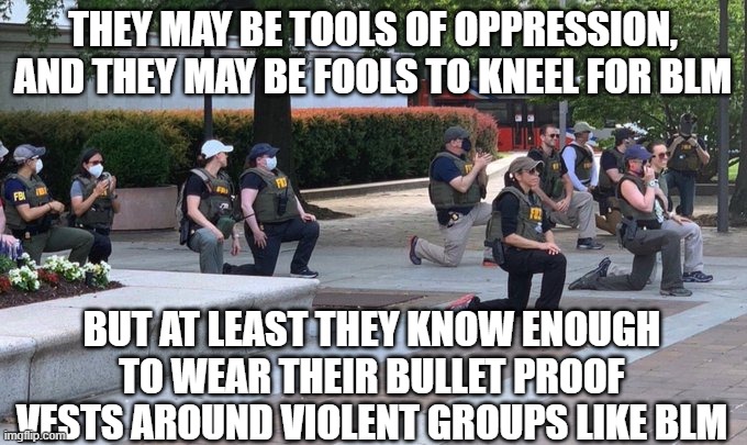 FBI ain't what they used to be | THEY MAY BE TOOLS OF OPPRESSION, AND THEY MAY BE FOOLS TO KNEEL FOR BLM; BUT AT LEAST THEY KNOW ENOUGH TO WEAR THEIR BULLET PROOF VESTS AROUND VIOLENT GROUPS LIKE BLM | image tagged in fbi,oppression,blm,wokeness,woke | made w/ Imgflip meme maker