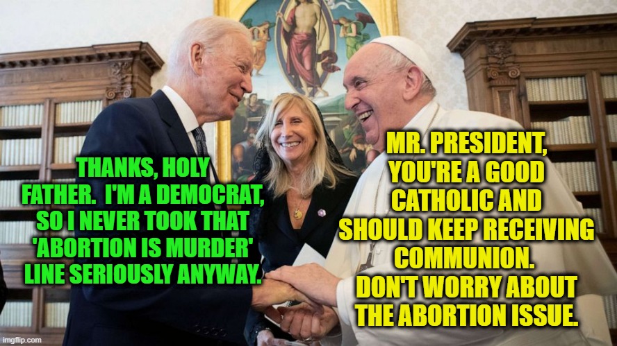 Pope Gives Biden a Dispensation on Abortion | MR. PRESIDENT, YOU'RE A GOOD CATHOLIC AND SHOULD KEEP RECEIVING COMMUNION.  DON'T WORRY ABOUT THE ABORTION ISSUE. THANKS, HOLY FATHER.  I'M A DEMOCRAT, SO I NEVER TOOK THAT 'ABORTION IS MURDER' LINE SERIOUSLY ANYWAY. | image tagged in joe biden,pope francis,abortion | made w/ Imgflip meme maker