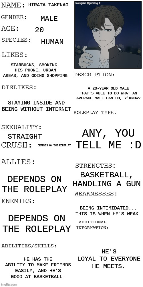 Hi there :D | HIRATA TAKENAO; MALE; 20; HUMAN; STARBUCKS, SMOKING, HIS PHONE, URBAN AREAS, AND GOING SHOPPING; A 20-YEAR OLD MALE THAT'S ABLE TO DO WHAT AN AVERAGE MALE CAN DO, Y'KNOW? STAYING INSIDE AND BEING WITHOUT INTERNET; ANY, YOU TELL ME :D; STRAIGHT; DEPENDS ON THE ROLEPLAY; BASKETBALL, HANDLING A GUN; DEPENDS ON THE ROLEPLAY; BEING INTIMIDATED... THIS IS WHEN HE'S WEAK. DEPENDS ON THE ROLEPLAY; HE'S LOYAL TO EVERYONE HE MEETS. HE HAS THE ABILITY TO MAKE FRIENDS EASILY, AND HE'S GOOD AT BASKETBALL- | image tagged in updated roleplay oc showcase | made w/ Imgflip meme maker