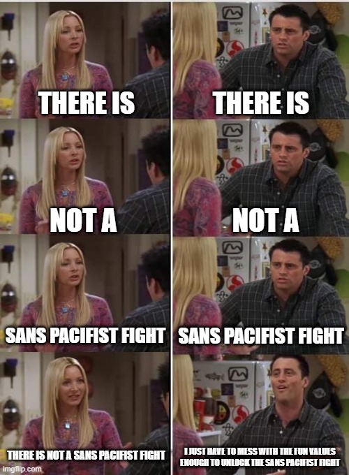 Phoebe Joey | THERE IS; THERE IS; NOT A; NOT A; SANS PACIFIST FIGHT; SANS PACIFIST FIGHT; THERE IS NOT A SANS PACIFIST FIGHT; I JUST HAVE TO MESS WITH THE FUN VALUES ENOUGH TO UNLOCK THE SANS PACIFIST FIGHT | image tagged in phoebe joey | made w/ Imgflip meme maker