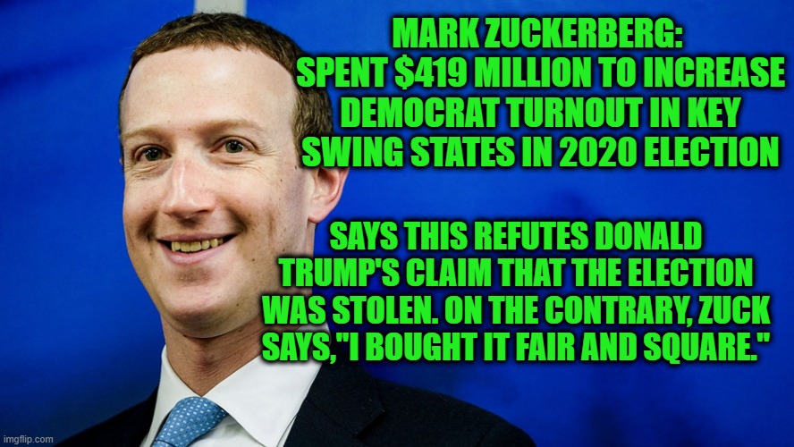 Zuckerberg Takes On Trump's Claim that 2020 Election Was Stolen | MARK ZUCKERBERG: 
SPENT $419 MILLION TO INCREASE DEMOCRAT TURNOUT IN KEY SWING STATES IN 2020 ELECTION; SAYS THIS REFUTES DONALD TRUMP'S CLAIM THAT THE ELECTION WAS STOLEN. ON THE CONTRARY, ZUCK SAYS,"I BOUGHT IT FAIR AND SQUARE." | image tagged in mark zuckerberg,2020 election | made w/ Imgflip meme maker