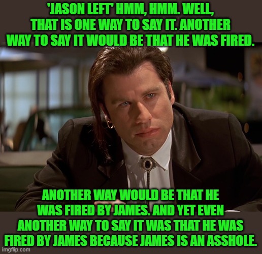 Vincent Vega | 'JASON LEFT' HMM, HMM. WELL, THAT IS ONE WAY TO SAY IT. ANOTHER WAY TO SAY IT WOULD BE THAT HE WAS FIRED. ANOTHER WAY WOULD BE THAT HE WAS F | image tagged in vincent vega | made w/ Imgflip meme maker