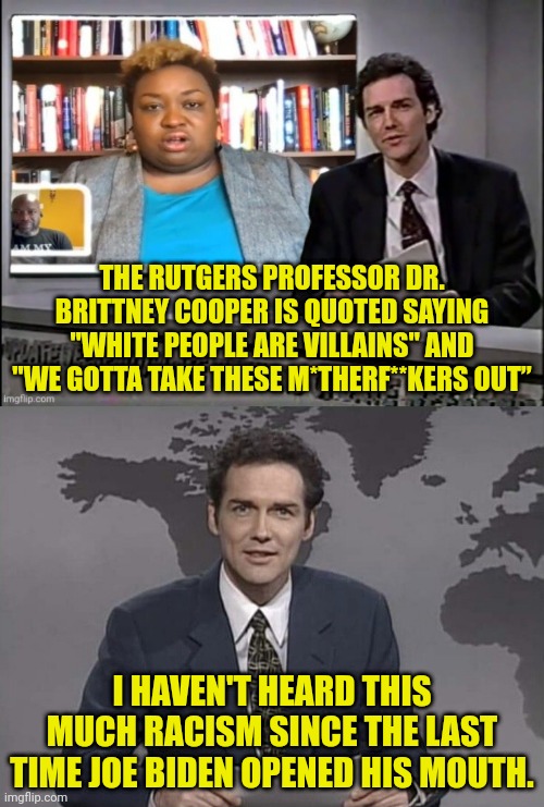 Rutgers Professor Is not only racist she threatened people with death because of skin colour. | THE RUTGERS PROFESSOR DR. BRITTNEY COOPER IS QUOTED SAYING "WHITE PEOPLE ARE VILLAINS" AND "WE GOTTA TAKE THESE M*THERF**KERS OUT”; I HAVEN'T HEARD THIS MUCH RACISM SINCE THE LAST TIME JOE BIDEN OPENED HIS MOUTH. | image tagged in racist,black,democrat,leftists,democrats | made w/ Imgflip meme maker