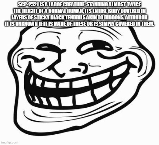Trollface | SCP-2521 IS A LARGE CREATURE, STANDING ALMOST TWICE THE HEIGHT OF A NORMAL HUMAN, ITS ENTIRE BODY COVERED IN LAYERS OF STICKY BLACK TENDRILS AKIN TO RIBBONS, ALTHOUGH IT IS UNKNOWN IF IT IS MADE OF THESE OR IS SIMPLY COVERED IN THEM. | image tagged in trollface | made w/ Imgflip meme maker