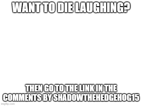 Nothing to do with Sonic, but I just want to help some people laugh, so my stream, my rules.  ^wY |  WANT TO DIE LAUGHING? THEN GO TO THE LINK IN THE COMMENTS BY SHADOWTHEHEDGEHOG15 | image tagged in blank white template,mjvbdzkvb | made w/ Imgflip meme maker