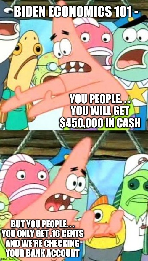Lib Economics 101 | BIDEN ECONOMICS 101 -; YOU PEOPLE. . .
YOU WILL GET $450,000 IN CASH; BUT YOU PEOPLE. . .

YOU ONLY GET .16 CENTS AND WE'RE CHECKING YOUR BANK ACCOUNT | image tagged in put it somewhere else patrick,biden,liberals,democrats,illegal immigration,socialism | made w/ Imgflip meme maker