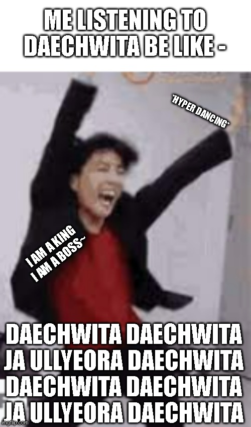 BTS meme | ME LISTENING TO DAECHWITA BE LIKE -; *HYPER DANCING*; I AM A KING I AM A BOSS~; DAECHWITA DAECHWITA JA ULLYEORA DAECHWITA
DAECHWITA DAECHWITA JA ULLYEORA DAECHWITA | image tagged in memes | made w/ Imgflip meme maker