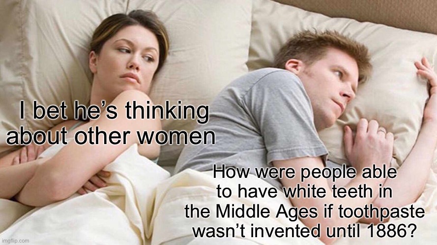 I Bet He's Thinking About Other Women | I bet he’s thinking about other women; How were people able to have white teeth in the Middle Ages if toothpaste wasn’t invented until 1886? | image tagged in memes,i bet he's thinking about other women | made w/ Imgflip meme maker
