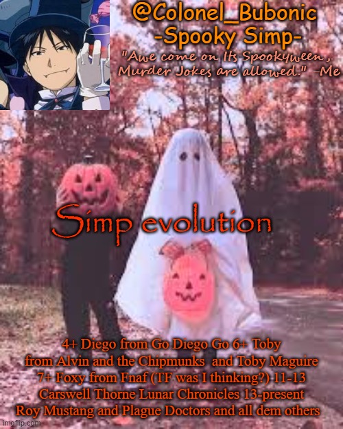 I've been simpin for a loooooooong time | Simp evolution; 4+ Diego from Go Diego Go 6+ Toby from Alvin and the Chipmunks  and Toby Maguire 7+ Foxy from Fnaf (TF was I thinking?) 11-13 Carswell Thorne Lunar Chronicles 13-present  Roy Mustang and Plague Doctors and all dem others | image tagged in colonel's halloween temp | made w/ Imgflip meme maker