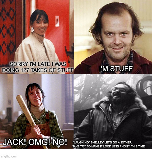 The Stuffing | SORRY I'M LATE I WAS DOING 127 TAKES OF STUFF; I'M STUFF; JACK! OMG! NO! *LAUGHING* SHELLEY LET'S DO ANOTHER TAKE TRY TO MAKE IT LOOK LESS PHONY THIS TIME | image tagged in the shining | made w/ Imgflip meme maker