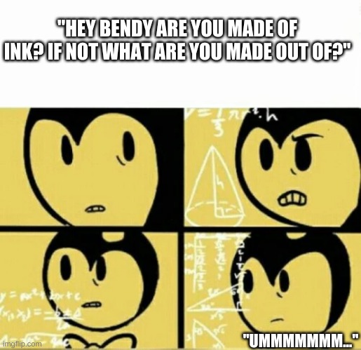 Bendy Meme | "HEY BENDY ARE YOU MADE OF INK? IF NOT WHAT ARE YOU MADE OUT OF?"; "UMMMMMMM..." | image tagged in bendy meme | made w/ Imgflip meme maker