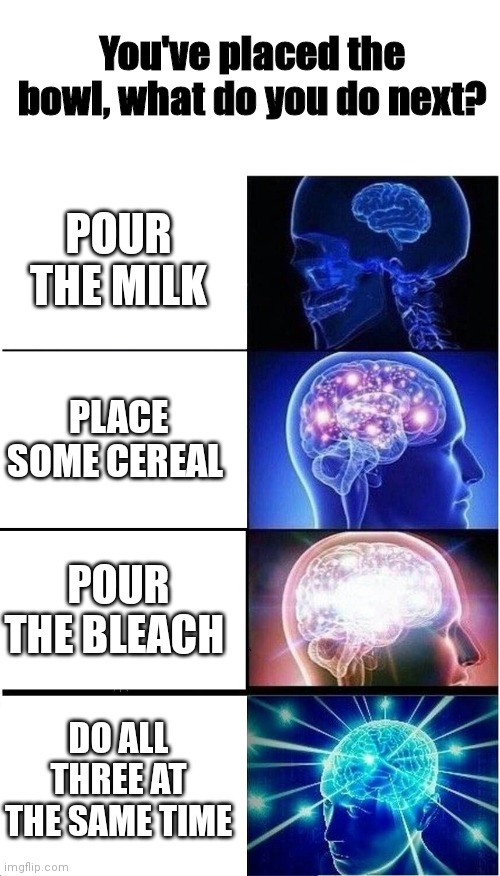 Make sure you have enough calcium for tomorrow! | You've placed the bowl, what do you do next? POUR THE MILK; PLACE SOME CEREAL; POUR THE BLEACH; DO ALL THREE AT THE SAME TIME | image tagged in memes,expanding brain,drink bleach | made w/ Imgflip meme maker