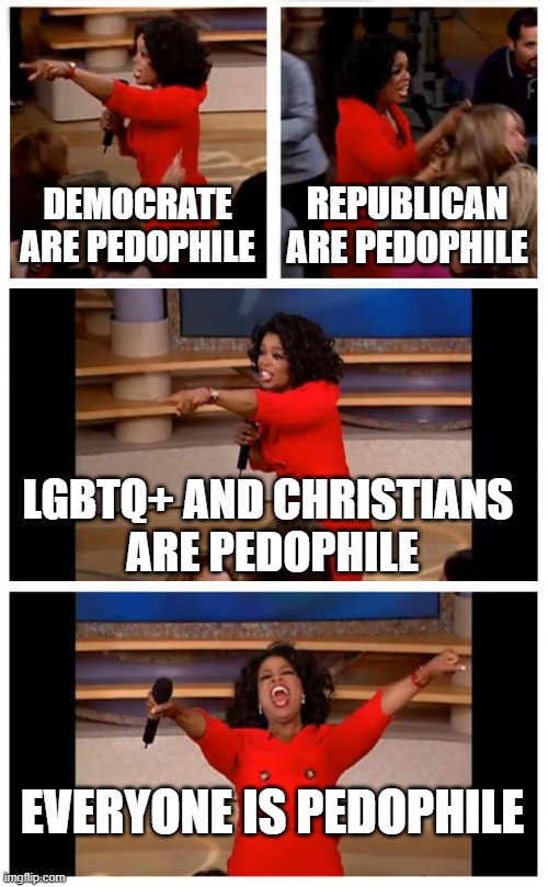 Oprah You Get A Car Everybody Gets A Car Meme | DEMOCRATE ARE PEDOPHILE REPUBLICAN ARE PEDOPHILE LGBTQ+ AND CHRISTIANS 
ARE PEDOPHILE EVERYONE IS PEDOPHILE | image tagged in memes,oprah you get a car everybody gets a car | made w/ Imgflip meme maker