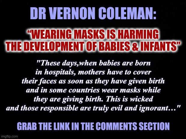 WEARING MASKS IS HARMING THE DEVELOPMENT OF BABIES & INFANTS | DR VERNON COLEMAN:; “WEARING MASKS IS HARMING THE DEVELOPMENT OF BABIES & INFANTS”; "These days,when babies are born in hospitals, mothers have to cover their faces as soon as they have given birth and in some countries wear masks while they are giving birth. This is wicked and those responsible are truly evil and ignorant…"; GRAB THE LINK IN THE COMMENTS SECTION | image tagged in black background,covid-19,masks,infants,hospitals,development | made w/ Imgflip meme maker