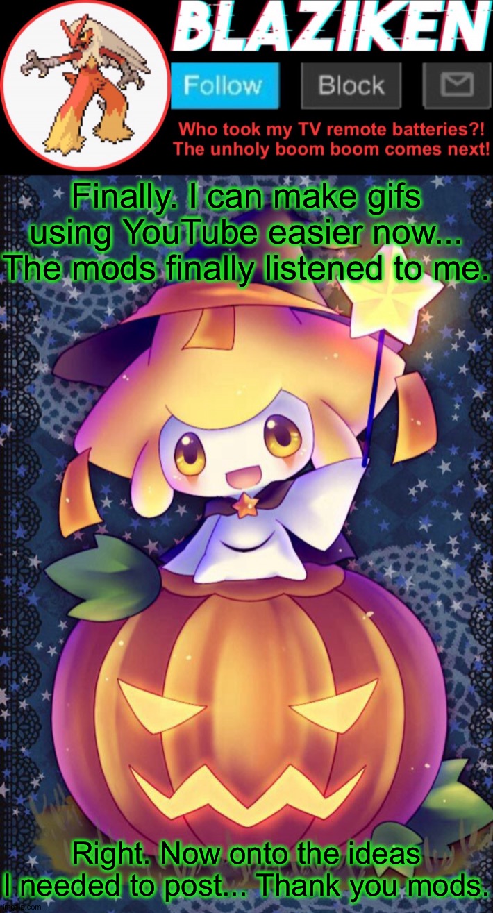 @imgflip thx for solving the bug. Now you can get onto whatever it was you're making on the next update. | Finally. I can make gifs using YouTube easier now... The mods finally listened to me. Right. Now onto the ideas I needed to post... Thank you mods. | image tagged in blaziken announcement template spooktober | made w/ Imgflip meme maker