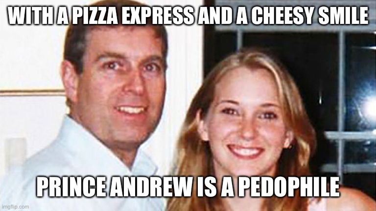 Prince Andrew song | WITH A PIZZA EXPRESS AND A CHEESY SMILE; PRINCE ANDREW IS A PEDOPHILE | image tagged in prince andrew,pedophile | made w/ Imgflip meme maker