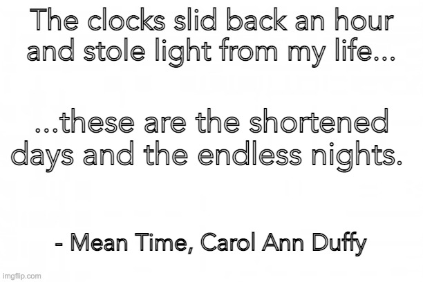 Blank background | The clocks slid back an hour and stole light from my life... ...these are the shortened days and the endless nights. - Mean Time, Carol Ann Duffy | image tagged in blank background | made w/ Imgflip meme maker